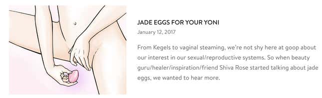 The article, a Q+A with Shiva Rose that contains the origin story of yoni eggs, has now been pulled from Goop’s website. Goop did not say when or why it was removed.