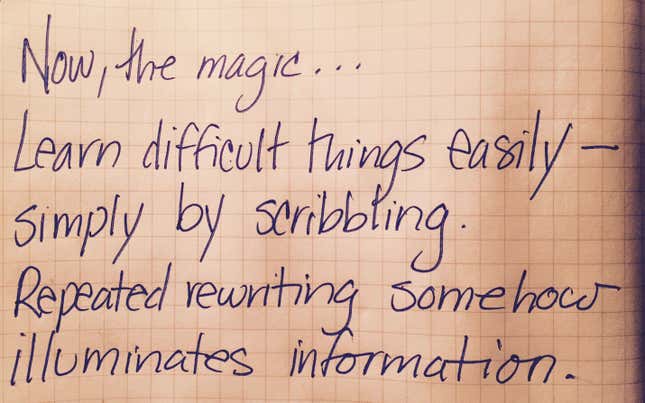 Now, the magic. Learn difficult things easily, simply by scribbling. Repeated rewriting illuminates information somehow.