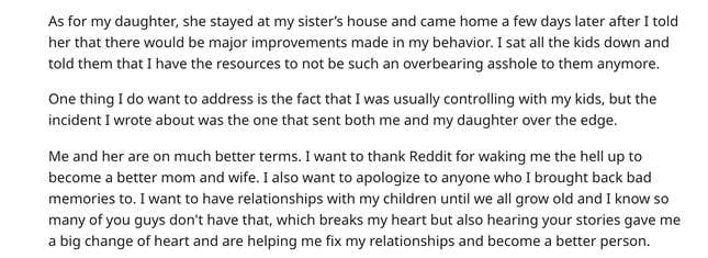 As for my daughter, she stayed at my sister’s house and came home a few days later after I told her that there would be major improvements made in my behavior. I sat all the kids down and told them that I have the resources to not be such an overbearing asshole to them anymore.  One thing I do want to address is the fact that I was usually controlling with my kids, but the incident I wrote about was the one that sent both me and my daughter over the edge.  Me and her are on much better terms. I want to thank Reddit for waking me the hell up to become a better mom and wife. I also want to apologize to anyone who I brought back bad memories to. I want to have relationships with my children until we all grow old and I know so many of you guys don't have that, which breaks my heart but also hearing your stories gave me a big change of heart and are helping me fix my relationships and become a better person.