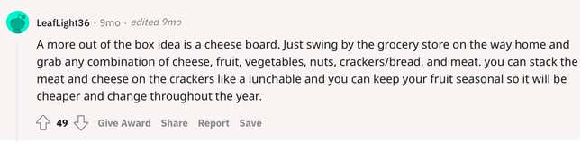 A more out of the box idea is a cheese board. Just swing by the grocery store on the way home and grab any combination of cheese, fruit, vegetables, nuts, crackers/bread, and meat. you can stack the meat and cheese on the crackers like a lunchable and you can keep your fruit seasonal so it will be cheaper and change throughout the year.