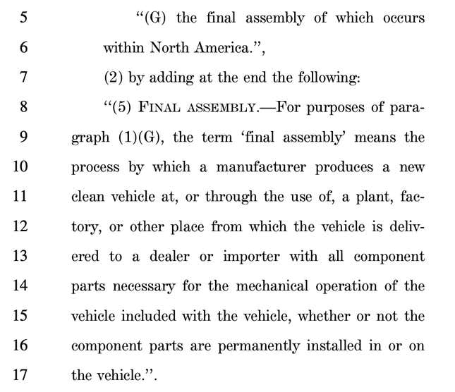 Screenshot of the Senate bill, reading: 5 ‘‘(G) the final assembly of which occurs 6 within North America.’’, 7 (2) by adding at the end the following: 8 ‘‘(5) FINAL ASSEMBLY.—For purposes of para9 graph (1)(G), the term ‘final assembly’ means the 10 process by which a manufacturer produces a new 11 clean vehicle at, or through the use of, a plant, fac12 tory, or other place from which the vehicle is deliv13 ered to a dealer or importer with all component 14 parts necessary for the mechanical operation of the 15 vehicle included with the vehicle, whether or not the 16 component parts are permanently installed in or on 17 the vehicle.’’.
