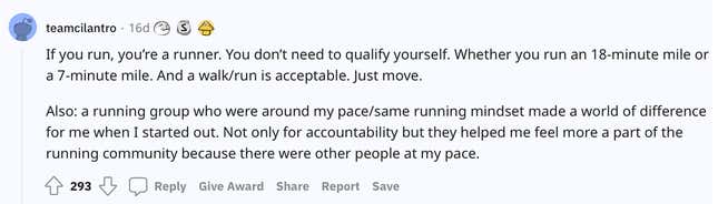 "If you run, you’re a runner. You don’t need to qualify yourself. Whether you run an 18-minute mile or a 7-minute mile. And a walk/run is acceptable. Just move. Also: a running group who were around my pace/same running mindset made a world of difference for me when I started out. Not only for accountability but they helped me feel more a part of the running community because there were other people at my pace."