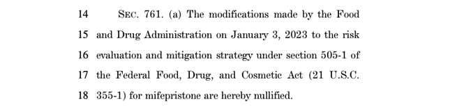 screenshot from funding bill: SEC. 761. (a) The modifications made by the Food 15 and Drug Administration on January 3, 2023 to the risk 16 evaluation and mitigation strategy under section 505-1 of 17 the Federal Food, Drug, and Cosmetic Act (21 U.S.C. 18 355-1) for mifepristone are hereby nullified