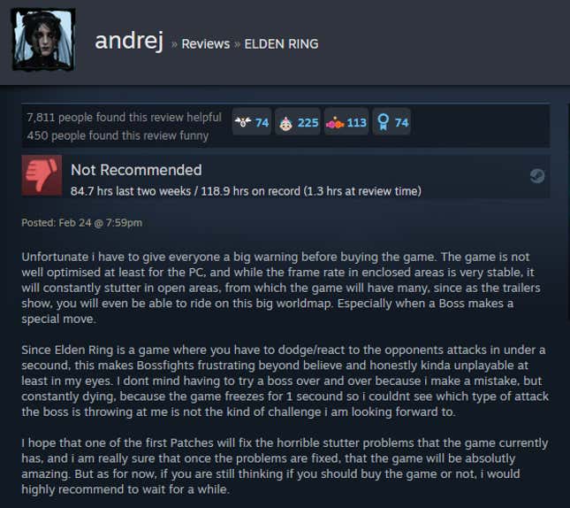 Unfortunate i have to give everyone a big warning before buying the game. The game is not well optimised at least for the PC, and while the frame rate in enclosed areas is very stable, it will constantly stutter in open areas, from which the game will have many, since as the trailers show, you will even be able to ride on this big worldmap. Especially when a Boss makes a special move. Since Elden Ring is a game where you have to dodge/react to the opponents attacks in under a secound, this makes Bossfights frustrating beyond believe and honestly kinda unplayable at least in my eyes. I dont mind having to try a boss over and over because i make a mistake, but constantly dying, because the game freezes for 1 secound so i couldnt see which type of attack the boss is throwing at me is not the kind of challenge i am looking forward to. I hope that one of the first Patches will fix the horrible stutter problems that the game currently has, and i am really sure that once the problems are fixed, that the game will be absolutly amazing. But as for now, if you are still thinking if you should buy the game or not, i would highly recommend to wait for a while.