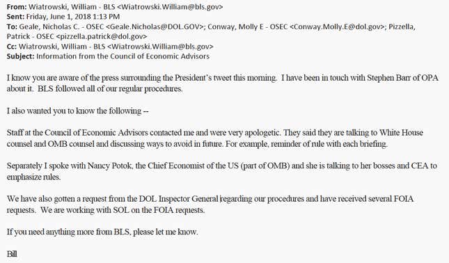 An email sent by William Wiatrowski it reads: "I know you are aware of the press surrounding the President’s tweet this morning. I have been in touch with Stephen Barr of OPA about it. BLS followed all of our regular procedures. I also wanted you to know the following -- Staff at the Council of Economic Advisors contacted me and were very apologetic. They said they are talking to White House counsel and OMB counsel and discussing ways to avoid in future. For example, reminder of rule with each briefing. Separately I spoke with Nancy Potok, the Chief Economist of the US (part of OMB) and she is talking to her bosses and CEA to emphasize rules. We have also gotten a request from the DOL Inspector General regarding our procedures and have received several FOIA requests. We are working with SOL on the FOIA requests. If you need anything more from BLS, please let me know. Bill"
