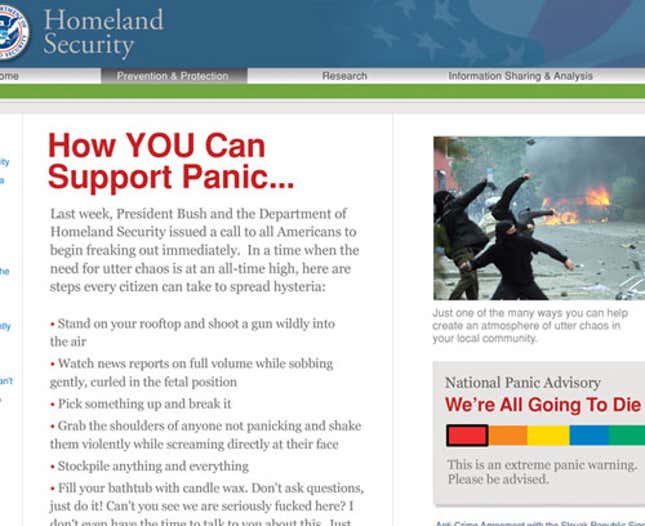 The Department of Homeland Security's website provides information for Americans not currently losing their shit. <a href="http://www.theonion.com/content/news/bush_calls_for_panic">Read More</a>