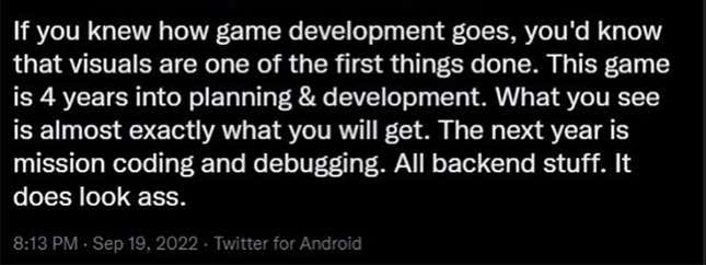 “Si supieseis cómo funciona el desarrollo de videojuegos, sabríais que los elementos visuales son una de las cosas que se hacen. Este juego lleva cuatro años de planificación y desarrollo. Lo que veis es casi exactamente lo que tendréis. El próximo año es para preparar el código y corregir bugs. Todo cosas de backend. Parece una mierda.