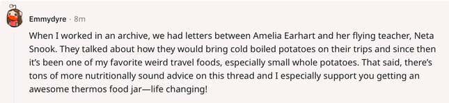 When I worked in an archive, we had letters between Amelia Earhart and her flying teacher, Neta Snook. They talked about how they would bring cold boiled potatoes on their trips and since then it’s been one of my favorite weird travel foods, especially small whole potatoes. That said, there’s tons of more nutritionally sound advice on this thread and I especially support you getting an awesome thermos food jar—life changing!