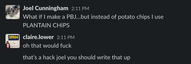 A screenshot of a slack DM between Joel Cunningham and Claire Lower: Joel Cunningham   2:11 PM What if I make a PBJ…but instead of potato chips I use PLANTAIN CHIPS   claire.lower   2:11 PM oh that would fuck 2:11 that’s a hack joel you should write that up  