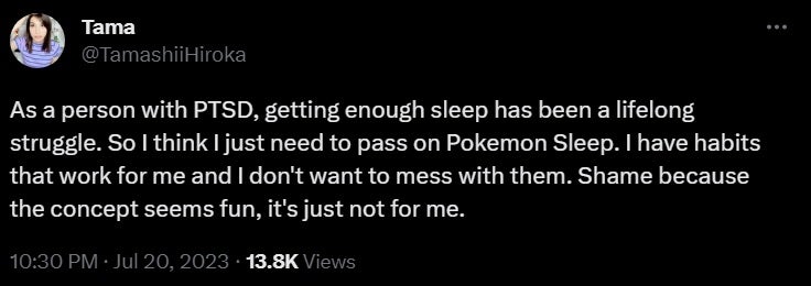 Czyta tweeta "Dla kogoś z zespołem stresu pourazowego wystarczająca ilość snu była walką na całe życie.  Więc chyba potrzebuję przepustki Pokemon Sleep.  Mam nawyki, które mi służą i nie chcę z nimi zadzierać.  Szkoda, bo koncepcja brzmi interesująco, po prostu nie dla mnie."