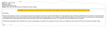 Email text from Kara Miley: Hey Nikolas, Kara here from CityCoins, not sure if you haven&#039;t seen my previous messages but we need to get an hour with the Mayor for a comms training session on CityCoins and MiamiCoin. It&#039;s great that he is doing press but he would greatly benefit from an hour session with Patrick on how to best communicate the project. There are a few regulatory wires the Mayor has tripped in recent interviews and it&#039;s really important for the sustainability of the project that he is better prepared. We really care about the Mayor and his role in making MiamiCoin a success—it&#039;s critical that we get time with him as soon as possible. The Mayor has requested this time with Patrick and we need your help getting it on the books. Can you please let us know when he is available this week or early next? We will work around his schedule. Thanks.