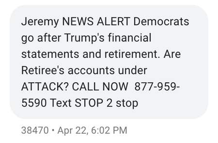 A screenshot of a text message that says &quot;Jeremy NEWS ALERT Democrats go after Trump&#039;s financial statements and retirement. Are Retiree&#039;s accounts under ATTACK? CALL NOW 877-959-5590 Text STOP 2 stop&quot;