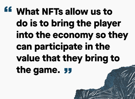 Graphic illustration of quote: &quot;What NFTs allow us to do is to bring the player into the economy so they can participate in the value that they bring to the game&quot;