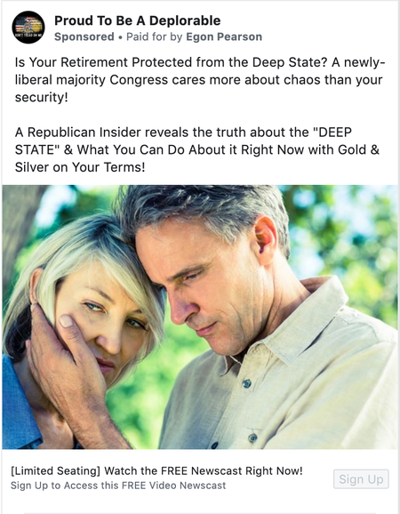 A Facebook ad from the &quot;Proud To Be A Deplorable&quot; page that says &quot;Is Your Retirement Protected from the Deep State? A newly-liberal majority Congress cares more about chaos than your security! A Republican Insider reveals the truth about the &quot;DEEP STATE&quot; &amp; What You Can Do About it Right Now with Gold &amp; Silver on Your Terms!&quot;. The ad says that it is &quot;Paid for by Egon Pearson&quot;