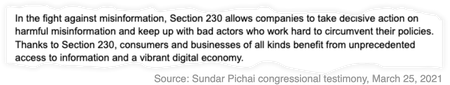 A snippet from Sundar Pichai&#039;s testimony on March 25, 2021 that reads: &quot;In the fight against misinformation, Section 230 allows companies to take decisive action on harmful misinformation and keep up with bad actors who work hard to circumvent their policies. Thanks to Section 230, consumers and businesses of all kinds benefit from unprecedented access to information and a vibrant digital economy.&quot;