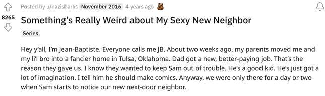 Something’s Really Weird about My Sexy New Neighbor  Series Hey y’all, I’m Jean-Baptiste. Everyone calls me JB. About two weeks ago, my parents moved me and my li’l bro into a fancier home in Tulsa, Oklahoma. Dad got a new, better-paying job. That’s the reason they gave us. I know they wanted to keep Sam out of trouble. He’s a good kid. He’s just got a lot of imagination. I tell him he should make comics. Anyway, we were only there for a day or two when Sam starts to notice our new next-door neighbor.