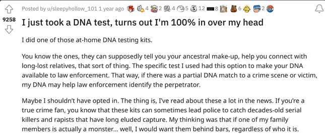 I did one of those at-home DNA testing kits. You know the ones, they can supposedly tell you your ancestral make-up, help you connect with long-lost relatives, that sort of thing. The specific test I used had this option to make your DNA available to law enforcement. That way, if there was a partial DNA match to a crime scene or victim, my DNA may help law enforcement identify the perpetrator.