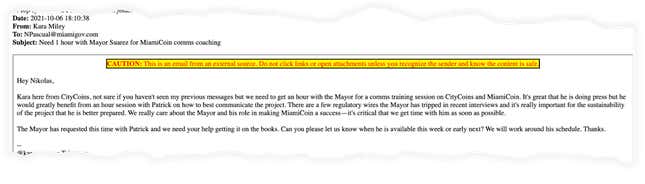 Email text from Kara Miley: Hey Nikolas, Kara here from CityCoins, not sure if you haven't seen my previous messages but we need to get an hour with the Mayor for a comms training session on CityCoins and MiamiCoin. It's great that he is doing press but he would greatly benefit from an hour session with Patrick on how to best communicate the project. There are a few regulatory wires the Mayor has tripped in recent interviews and it's really important for the sustainability of the project that he is better prepared. We really care about the Mayor and his role in making MiamiCoin a success—it's critical that we get time with him as soon as possible. The Mayor has requested this time with Patrick and we need your help getting it on the books. Can you please let us know when he is available this week or early next? We will work around his schedule. Thanks.