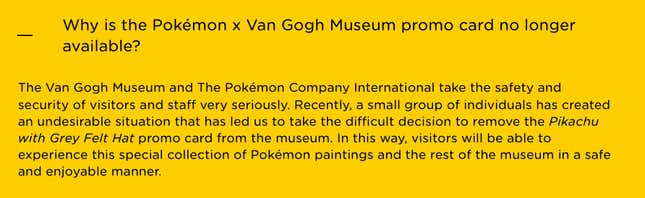 A screenshot from the Van Gogh Museum website reads: Why is the Pokémon x Van Gogh Museum promo card no longer available? The Van Gogh Museum and The Pokémon Company International take the safety and security of visitors and staff very seriously. Recently, a small group of individuals has created an undesirable situation that has led us to take the difficult decision to remove the Pikachu with Grey Felt Hat promo card from the museum. In this way, visitors will be able to experience this special collection of Pokémon paintings and the rest of the museum in a safe and enjoyable manner.