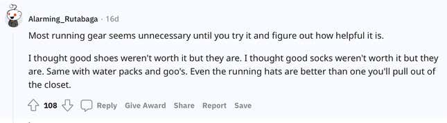 "Most running gear seems unnecessary until you try it and figure out how helpful it is. I thought good shoes weren't worth it but they are. I thought good socks weren't worth it but they are. Same with water packs and goo's. Even the running hats are better than one you'll pull out of the closet."