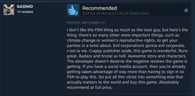 Usa ka screenshot sa pagbasa sa Steam review, "Dili ko ganahan sa PSN nga butang sama sa sunod nga lalaki, apan ania ang butang: adunay daghan pa nga mas importante nga mga butang, sama sa pagbag-o sa klima o mga katungod sa pagsanay sa kababayen-an, aron mabalhin ang imong panty. Ang daotang mga korporasyon mahimong daotan nga korporasyon, c'est la vie. Gawas sa Crappy nga magmamantala, nindot kini nga dula. Nindot ang dagan. Badass ug brutal as impyerno. Nindot nga istorya ug mga karakter. Ang developer dili angayan sa negatibo nga mga pagsusi nga makuha sa dula. Kung ikaw adunay usa ka social media account, nan nakuha na nimo ang kaayohan sa labi pa sa pag-sign in sa PSN aron madula kini. Lakaw ibutang kining tanan nga vitriol ngadto sa laing butang nga tinuod nga importante sa kalibutan ug paliton kini nga dula. Hingpit nga girekomenda sa tibuuk nga presyo."