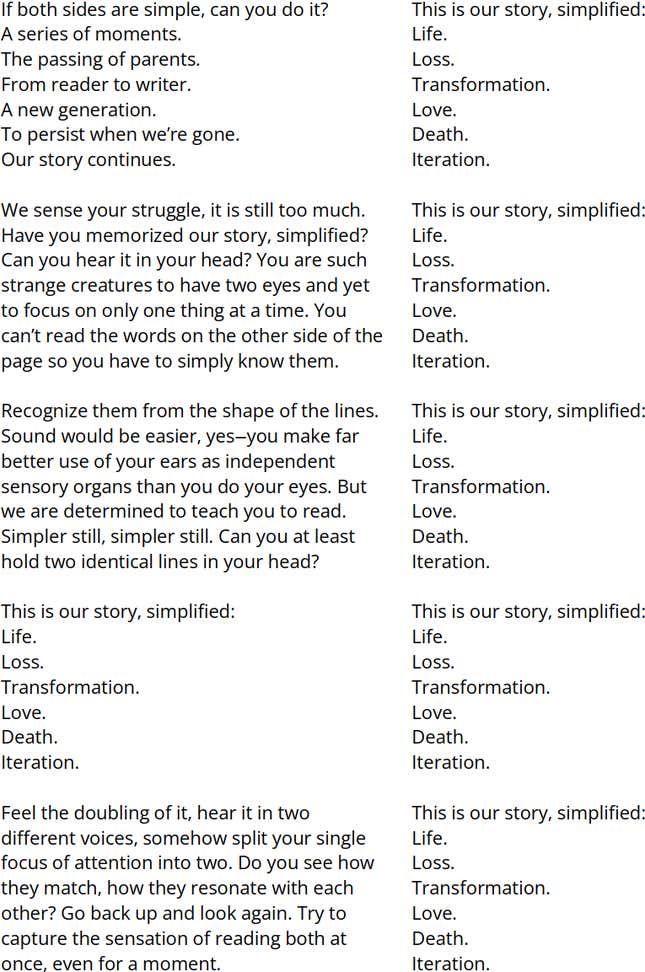 Two columns of text. Right Column [The following text is repeated 5 times, with each line aligned with a line in the left column]: This is our story, simplified: Life. Loss. Transformation. Love. Death. Iteration. | Left Column: If both sides are simple, can you do it? A series of moments. The passing of parents. From reader to writer. A new generation. To persist when we’re gone. Our story continues. We sense your struggle, it is still too much. Have you memorized our story, simplified? Can you hear it in your head? You are such strange creatures to have two eyes and yet to focus on only one thing at a time. You can’t read the words on the other side of the page so you have to simply know them. Recognize them from the shape of the lines. Sound would be easier, yes—you make far better use of your ears as independent sensory organs than you do your eyes. But we are determined to teach you to read. Simpler still, simpler still. Can you at least hold two identical lines in your head? This is our story, simplified: Life. Loss. Transformation. Love. Death. Iteration. Feel the doubling of it, hear it in two different voices, somehow split your single focus of attention into two. Do you see how they match, how they resonate with each other? Go back up and look again. Try to capture the sensation of reading both at once, even for a moment.