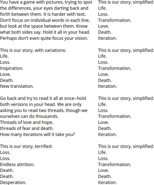 Two columns of text. Right Column [The following text is repeated 5 times, with each line aligned with a line in the left column]: This is our story, simplified: Life. Loss. Transformation. Love. Death. Iteration. | Left Column: You have a game with pictures, trying to spot the differences, your eyes darting back and forth between them. It is harder with text. Don’t focus on individual words in each line, but look at the space between them. Know what both sides say. Hold it all in your head. Perhaps don’t even quite focus your vision. This is our story, with variations: Life. Loss. Inspiration. Love. Death. New translation. Go back and try to read it all at once—hold both versions in your head. We are only asking you to read two threads, though we ourselves can do thousands. Threads of love and hope, threads of fear and death. How many iterations will it take you? This is our story, terrified: Loss. Loss. Endless attrition. Death. Death. Desperation.