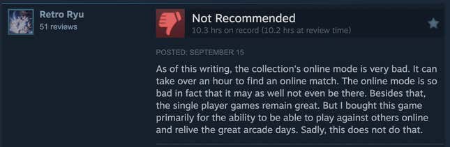 A negative Steam review reading, "As of this writing, the collection's online mode is very bad. It can take over an hour to find an online match. The online mdoe is so bad in fact tit may as well not be there. Besides that, the single player games remain great. But I bought this game primarily for the ability to be able to play against others online and relive the great arcade days. Sadly, this does not do that."