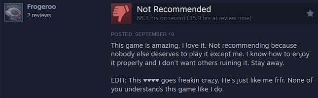 FF16 Steam review writes: This game is awesome, I love it. Not recommended as it's worth playing for no one but me. I know how to enjoy it properly and I don't want others to ruin it. keep away. Edit: This ♥♥♥♥ is crazy. He is just like me. None of you know this game as well as I do.