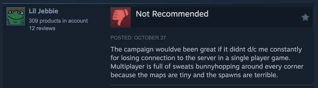 A Steam review reading, "The campaign wouldve been great if it didnt d/c me constantly for losing connection to the server in a single player game. Multiplayer is full of sweats bunnyhopping around every corner because the maps are tiny and the spawns are terrible."