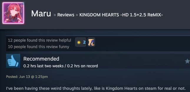Read a Steam review "I've been having these weird thoughts lately, like whether Kingdom Hearts is really on Steam or not."