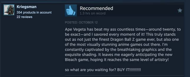 A Steam review reading, "Ape Vegeta has beat my ass countless times—around twenty, to be exact—and I savored every moment of it! This truly stands out as not just the finest Dragon ball Z game ever, but also one of the most visually stunning anime games out there. I'm constantly captivated by the breathtaking pgraphics and the exquisite shading. It leaves me eagerly anticipating the new Bleach game, hoping it reaches the same level of artistry! So what are you waiting for? BUY IT!!!!!!!!"