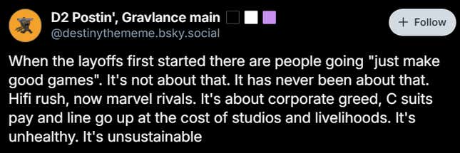 A Bluesky posts reads "When the layoffs first started there are people going "just make good games". It's not about that. It has never been about that. Hifi rush, now marvel rivals. It's about corporate greed, C suits pay and line go up at the cost of studios and livelihoods. It's unhealthy. It's unsustainable"