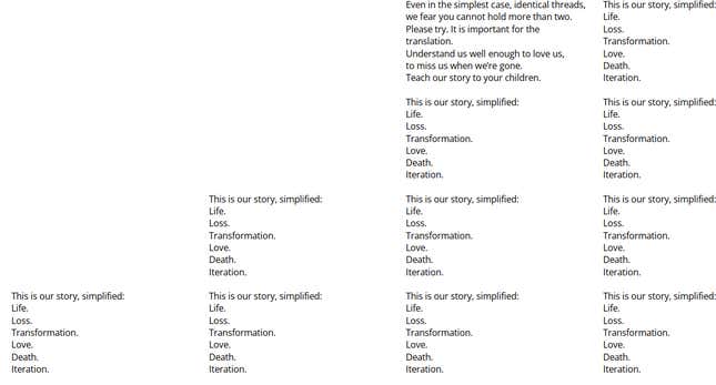 Four rows of text; the first and second row have two columns, the third column has three columns, and the fourth column has four columns. First Row, Right Column: This is our story, simplified: Life. Loss. Transformation. Love. Death. Iteration. | First Row, Left Column: Even in the simplest case, identical threads, we fear you cannot hold more than two. Try? It is important for the translation. Understand us well enough to love us, to miss us when we’re gone. Teach our story to your children. | Second Row, both columns have the following identical text: This is our story, simplified: Life. Loss. Transformation. Love. Death. Iteration. | Third Row, all columns have the following identical text: This is our story, simplified: Life. Loss. Transformation. Love. Death. Iteration. | Fourth Row, all columns have the following identical text: This is our story, simplified: Life. Loss. Transformation. Love. Death. Iteration.