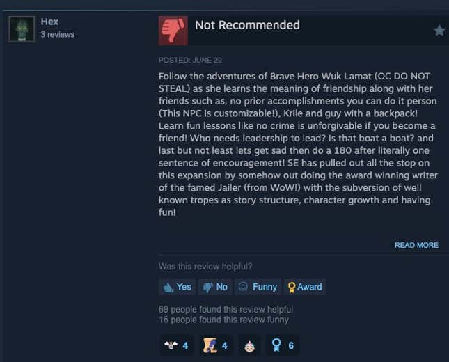 Steam review that reads "Follow the adventures of Brave Hero Wuk Lamat (OC DO NOT STEAL) as she learns the meaning of friendship along with her friends such as, no prior accomplishments you can do it person (This NPC is customizable!), Krile and guy with a backpack! Learn fun lessons like no crime is unforgivable if you become a friend! Who needs leadership to lead? Is that boat a boat? and last but not least lets get sad then do a 180 after literally one sentence of encouragement! SE has pulled out all the stop on this expansion by somehow out doing the award winning writer of the famed Jailer (from WoW!) with the subversion of well known tropes as story structure, character growth and having fun!  Graphics Update: 10/10 Dungeons: 10/10 New Lore: 8/10 Main City Music: Donkey Kong Story: 2/10  Overall Rating: Wuk Lamat/Wuk Lamat"