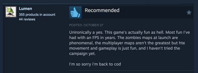 A Steam review reading, "Unironically a yes. This game's actually fun as hell. Most fun I've had with an FPS in years. The zombies maps at launch are phenomenal, the multiplayer maps aren't the greatest but hte movement and gameplay is just fun, and I haven't tried the campaign yet.  I'm so sorry i'm back to cod."