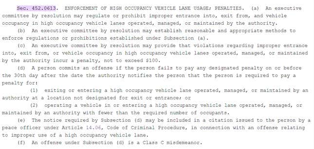 Relevant section of Texas transit code, reading: Sec. 452.0613. ENFORCEMENT OF HIGH OCCUPANCY VEHICLE LANE USAGE; PENALTIES. (a) An executive committee by resolution may regulate or prohibit improper entrance into, exit from, and vehicle occupancy in high occupancy vehicle lanes operated, managed, or maintained by the authority. (b) An executive committee by resolution may establish reasonable and appropriate methods to enforce regulations or prohibitions established under Subsection (a). (c) An executive committee by resolution may provide that violations regarding improper entrance into, exit from, or vehicle occupancy in high occupancy vehicle lanes operated, managed, or maintained by the authority incur a penalty, not to exceed $100. (d) A person commits an offense if the person fails to pay any designated penalty on or before the 30th day after the date the authority notifies the person that the person is required to pay a penalty for: (1) exiting or entering a high occupancy vehicle lane operated, managed, or maintained by an authority at a location not designated for exit or entrance; or (2) operating a vehicle in or entering a high occupancy vehicle lane operated, managed, or maintained by an authority with fewer than the required number of occupants. (e) The notice required by Subsection (d) may be included in a citation issued to the person by a peace officer under Article 14.06, Code of Criminal Procedure, in connection with an offense relating to improper use of a high occupancy vehicle lane. (f) An offense under Subsection (d) is a Class C misdemeanor.