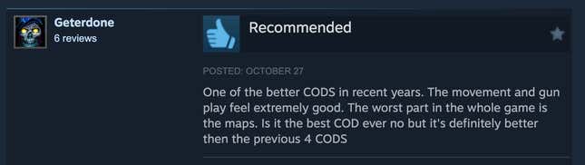 A Steam review reading, "One of the better CODS in recent years. The movement and gun play feel extremely good. The worst part in the whole game is the maps. Is it the best COD ever no but it's definitely better then the previous 4 CODS."