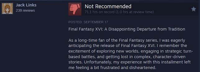 FF16 steam review that reads: Final Fantasy XVI: A Disappointing Departure from Tradition  As a long-time fan of the Final Fantasy series, I was eagerly anticipating the release of Final Fantasy XVI. I remember the excitement of exploring new worlds, engaging in strategic turn-based battles, and getting lost in complex, character-driven stories. Unfortunately, my experience with this installment left me feeling a bit frustrated and disheartened.