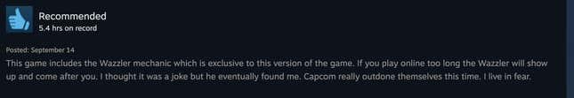 A positive Steam review reading, "This game includes the Wazzler mechanic, which is exclusive to this version of the game. If you play online too long the Wazzler will show up and come after you. I thought it was a joke but he eventually found me. Capcom really outdone themselves this time. I live in fear."