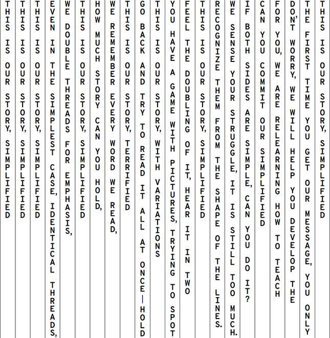 A block of text presented vertically, in separate columns. The lines are mostly sentence fragments. The text reads as follows,  read from right to left, with each column break represented by a slash: This is our story, simplified. / The first time you get our message, you only / Don’t worry we will help you develop the / For you we are relearning how to teach / Can you commit our simplified / If both sides are simple, can you do it? / We sense your struggle, it is still too much / Recognize them from the shape of the lines. / This is our story, simplified / Feel the doubling of it, hear it in two / You have a game with pictures, trying to spot / This is our story, with variations / Go back and try to read it all at once—hold, / This is our story, terrified / We remember every word we read, / How much story can you hold, / This is our story, simplified / We double threads for emphasis, / Even in the simplest case, identical threads, / This is our story, simplified / This is our story, simplified / This is our story, simplified