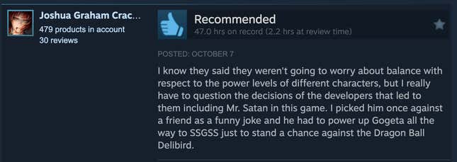 A Steam review reading, "I know they said they weren't going to worry about balance with respect to the power levels of different characters, but I really have to question the decisions of the developers that led to them including Mr. Satan in this game. I picked him once against a friend as a funny joke and he had to power up Gogeta all the way to SSGSS just to stand a chance against the Dragon Ball Delibird."