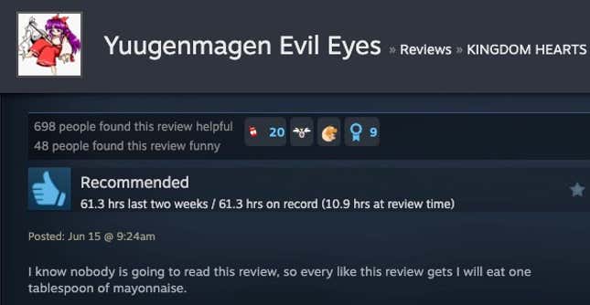 Read a Steam review "I know no one is going to read this review, so for every like this review gets, I will eat a tablespoon of mayonnaise."