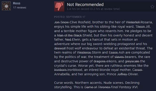 FF16 steam review that reads: J̶o̶n̶ S̶n̶o̶w̶ Clive Rosfield, brother to the heir of W̶i̶n̶t̶e̶r̶f̶e̶l̶l̶ Rosaria, enjoys his simple life with his sibling-like royal ward, T̶h̶e̶o̶n̶ Jill, and a terrible mother figure who resents him. He pledges to be a M̶a̶n̶ o̶f̶ t̶h̶e̶ B̶l̶a̶c̶k̶ Shield, but then his overly honest and decent father, N̶e̶d̶ Elwin, gets a haircut that sets in motion an adventure where our big sword-wielding protagonist and his d̶i̶r̶e̶w̶o̶l̶f̶ frost wolf endeavour to defeat an existential threat. The twin realms of W̶e̶s̶t̶e̶r̶o̶s̶ Storm and E̶s̶s̶o̶s̶ Ash are complicated by the politics of war, the treatment of s̶l̶a̶v̶e̶s̶ bearers, the rare and destructive power of d̶r̶a̶g̶o̶n̶s̶ eikons, and g̶r̶e̶y̶s̶c̶a̶l̶e̶ the crystal's curse. Worse yet, there are ruthless enemies like the I̶r̶o̶n̶b̶o̶r̶n̶ Ironblood, an inbred blonde royal mother, C̶e̶r̶s̶e̶i̶ Annabella, and her annoying son, Prince J̶o̶f̶f̶r̶e̶y̶ Olivier.  Curse words. Northern accents. Nude scenes. Declining storytelling. This is G̶a̶m̶e̶ o̶f̶ T̶h̶r̶o̶n̶e̶s̶ Final Fantasy XVI.