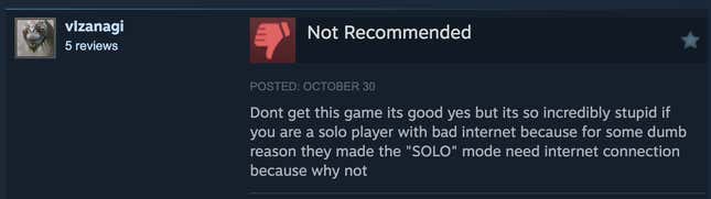 A Steam review reading, "Dont get this game its good yes but its so incredibly stupid if you are a solo player with bad internet because for some dumb reason they made the "SOLO" mode need internet connection because why not."