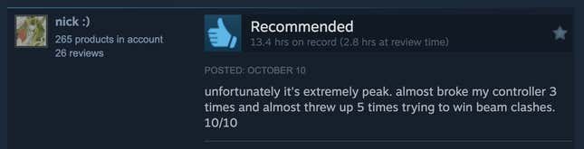 A Steam review reading, "Unfortunately it's extremely peak. Almost broke my controller 3 times and almost threw up 5 times trying to win beam clashes. 10/10."