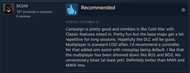 A Steam review reading, "Campaign is pretty good and zombies is like Cold War with Classic features mixed in. Pretty fun but the base maps get a bit repetitive for long sessions. Hopefully the DLC will be good. Multiplayer is the standard COD affari, I'd recommend a controller for that added aim assist with crossplay being default. I like that the multiplayer has been slimmed down like BO1 and BO2. No unneccessary bloat (at least yet). Definitely better than MWII and MWIII imo."